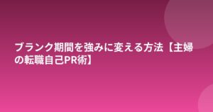 ブランク期間を強みに変える方法【主婦の転職自己PR術】